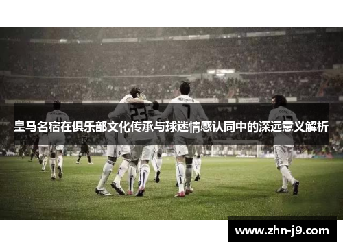 皇马名宿在俱乐部文化传承与球迷情感认同中的深远意义解析 皇马名宿在俱乐部文化传承与球迷情感认同中的深远意义解析