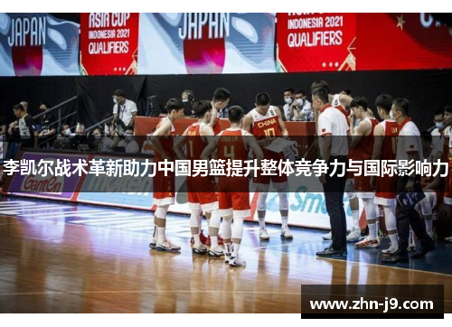 李凯尔战术革新助力中国男篮提升整体竞争力与国际影响力