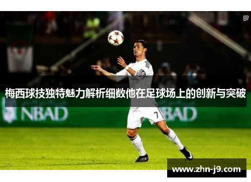 梅西球技独特魅力解析细数他在足球场上的创新与突破