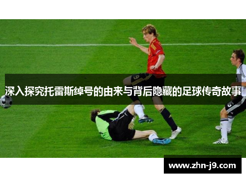 深入探究托雷斯绰号的由来与背后隐藏的足球传奇故事 深入探究托雷斯绰号的由来与背后隐藏的足球传奇故事