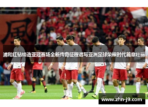 浦和红钻缔造亚冠赛场全新传奇征程谱写亚洲足球荣耀时代篇章壮丽