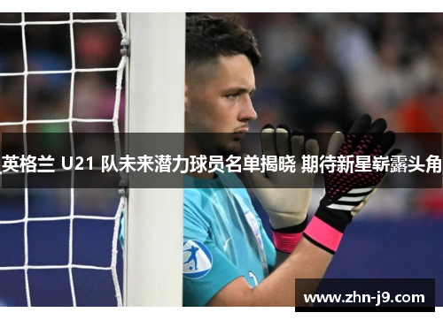 英格兰 U21 队未来潜力球员名单揭晓 期待新星崭露头角 英格兰 U21 队未来潜力球员名单揭晓 期待新星崭露头角