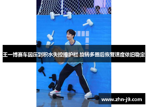 王一博赛车因压到积水失控撞护栏 旋转多圈后恢复速度依旧稳定