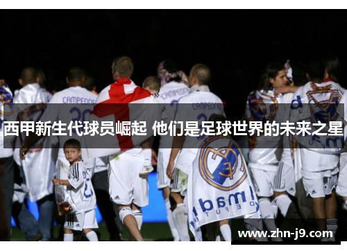 西甲新生代球员崛起 他们是足球世界的未来之星 西甲新生代球员崛起 他们是足球世界的未来之星