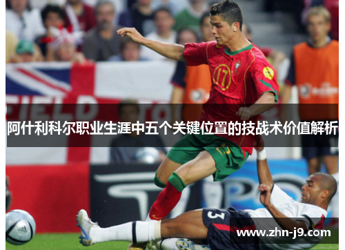 阿什利科尔职业生涯中五个关键位置的技战术价值解析 阿什利科尔职业生涯中五个关键位置的技战术价值解析