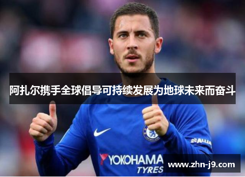 阿扎尔携手全球倡导可持续发展为地球未来而奋斗 阿扎尔携手全球倡导可持续发展为地球未来而奋斗